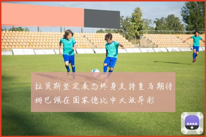 拉莫斯坚定表态终身支持皇马期待姆巴佩在国家德比中大放异彩