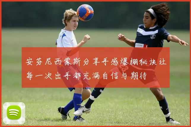 安芬尼西蒙斯分享手感爆棚秘诀让每一次出手都充满自信与期待