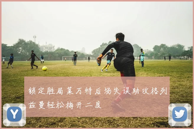 锁定胜局莱万特后场失误助攻格列兹曼轻松梅开二度