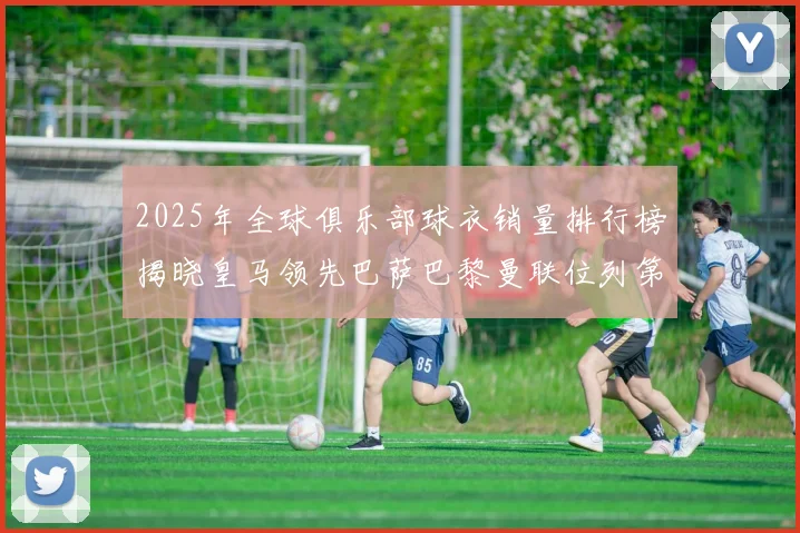 2025年全球俱乐部球衣销量排行榜揭晓皇马领先巴萨巴黎曼联位列第七