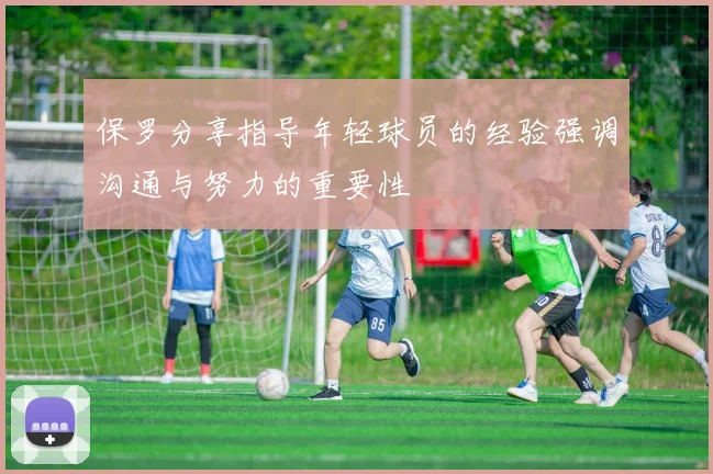 保罗分享指导年轻球员的经验强调沟通与努力的重要性