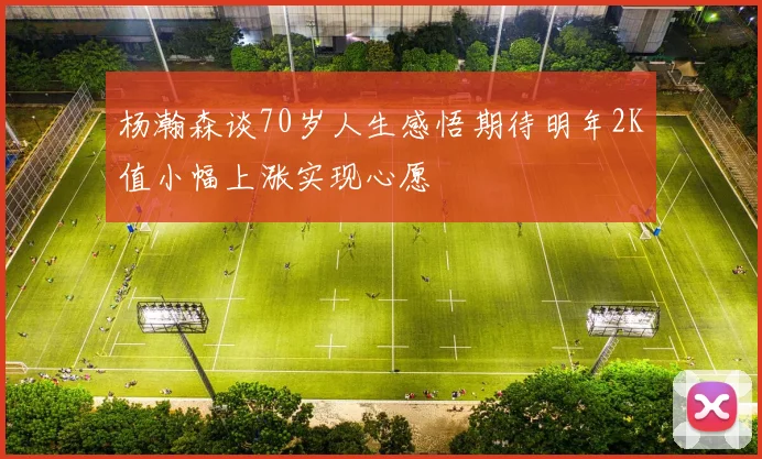 杨瀚森谈70岁人生感悟期待明年2K值小幅上涨实现心愿