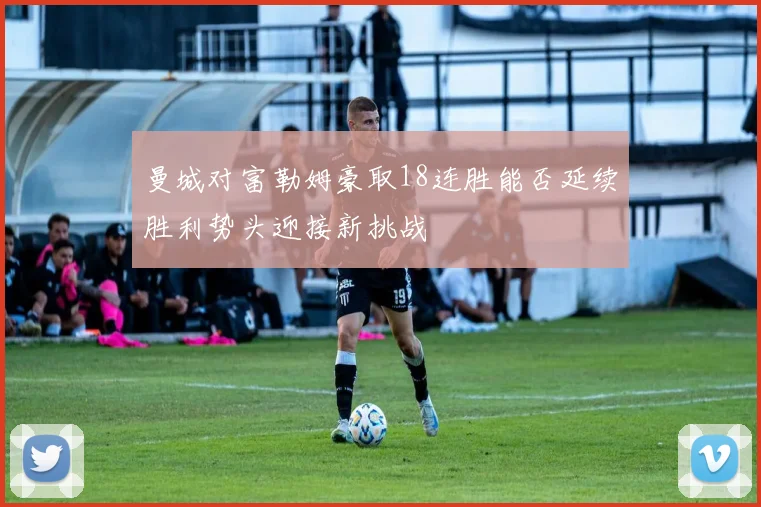 曼城对富勒姆豪取18连胜能否延续胜利势头迎接新挑战