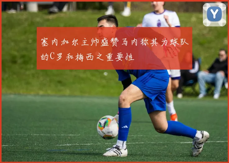 塞内加尔主帅盛赞马内称其为球队的C罗和梅西之重要性