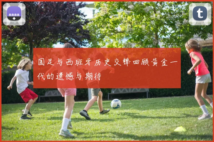 国足与西班牙历史交锋回顾黄金一代的遗憾与期待