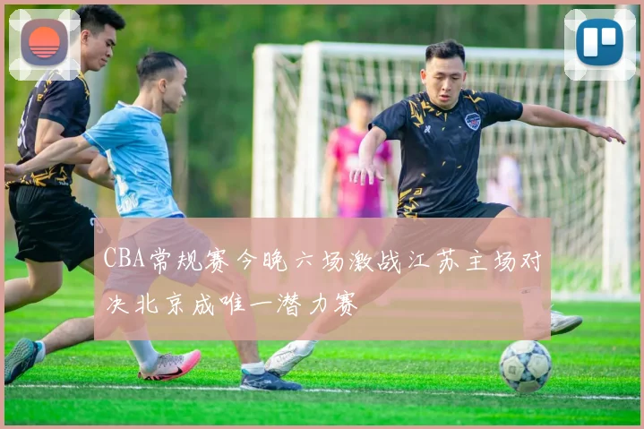 CBA常规赛今晚六场激战江苏主场对决北京成唯一潜力赛
