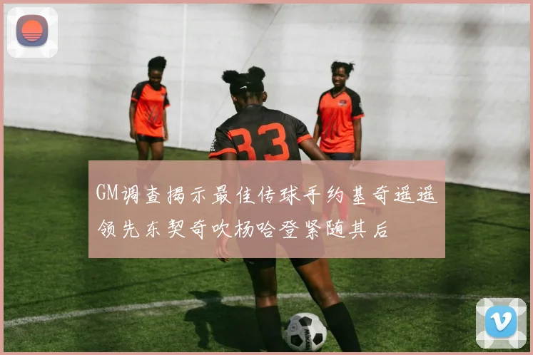 GM调查揭示最佳传球手约基奇遥遥领先东契奇吹杨哈登紧随其后