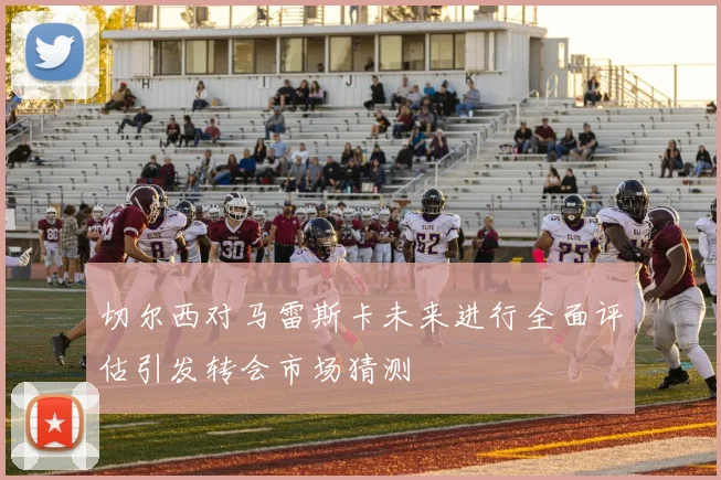 切尔西对马雷斯卡未来进行全面评估引发转会市场猜测