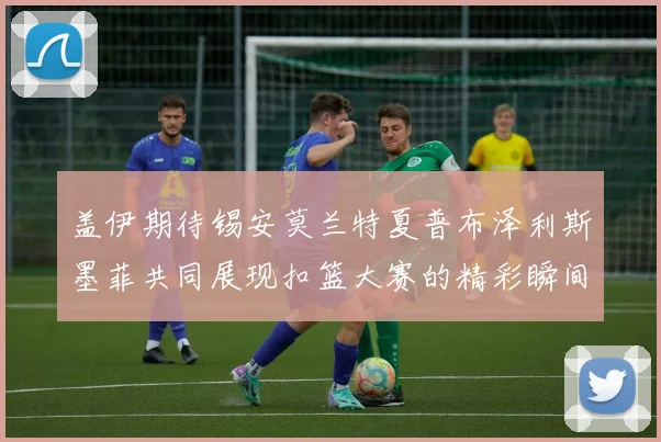盖伊期待锡安莫兰特夏普布泽利斯墨菲共同展现扣篮大赛的精彩瞬间