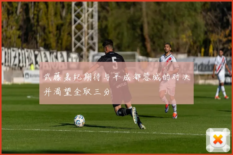 武藤嘉纪期待与平成都蓉城的对决并渴望全取三分