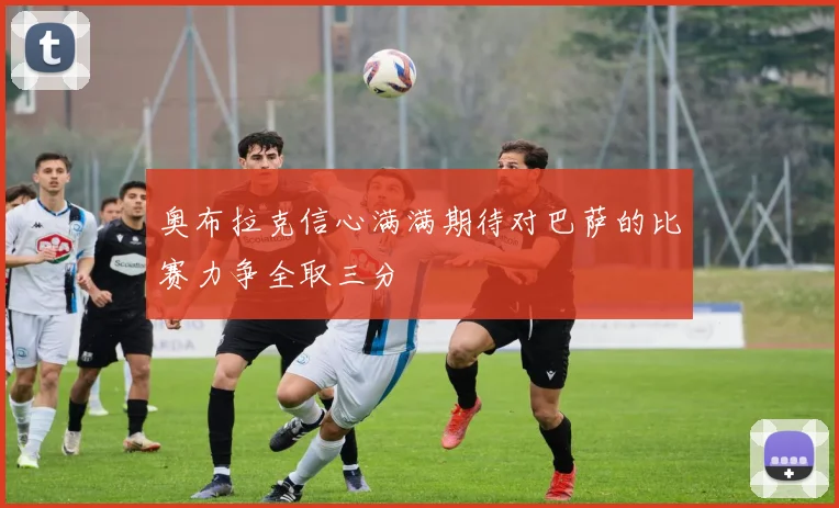 奥布拉克信心满满期待对巴萨的比赛力争全取三分