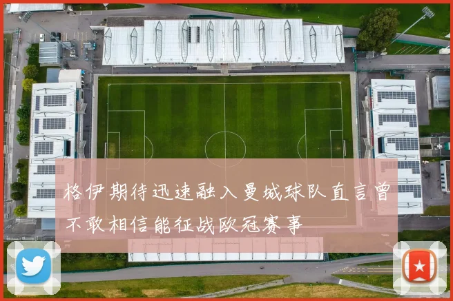 格伊期待迅速融入曼城球队直言曾不敢相信能征战欧冠赛事