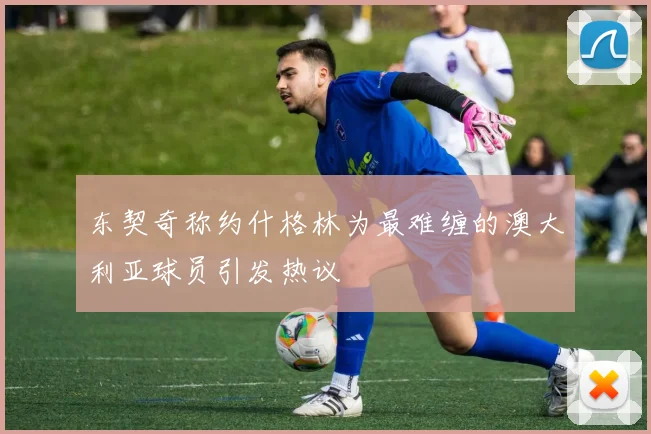 东契奇称约什格林为最难缠的澳大利亚球员引发热议
