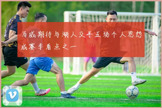 马威期待与湖人交手五场个人恩怨成赛季看点之一