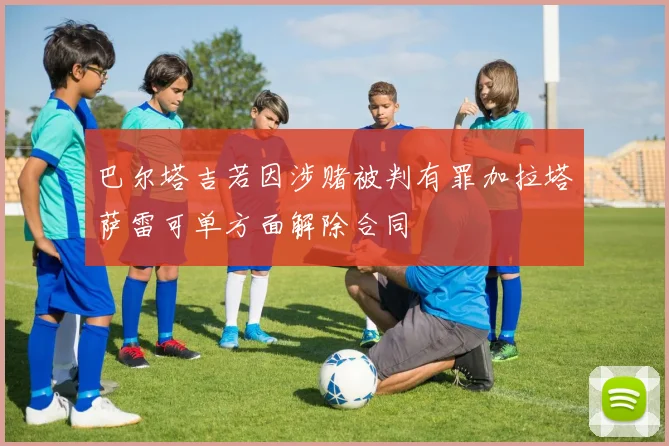 巴尔塔吉若因涉赌被判有罪加拉塔萨雷可单方面解除合同