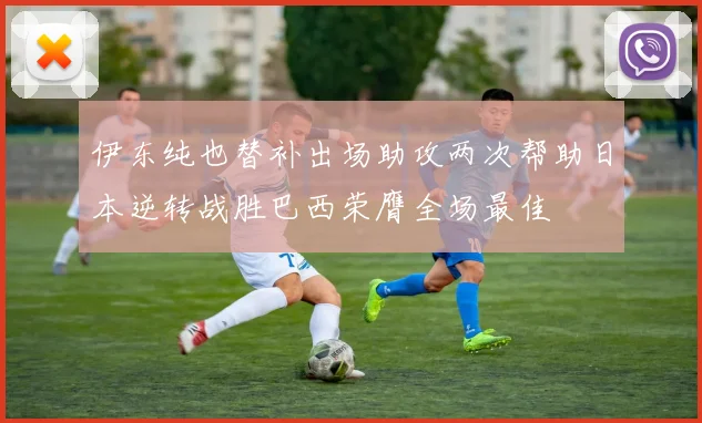 伊东纯也替补出场助攻两次帮助日本逆转战胜巴西荣膺全场最佳