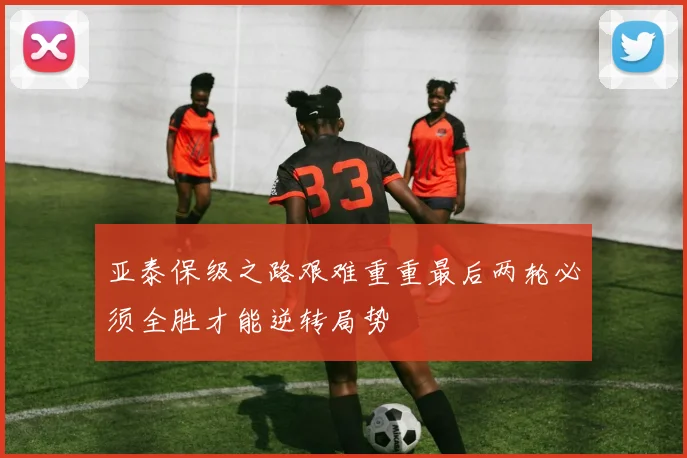 亚泰保级之路艰难重重最后两轮必须全胜才能逆转局势