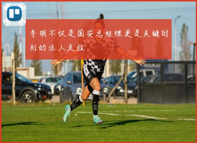 李明不仅是国安总经理更是关键时刻的法人支柱