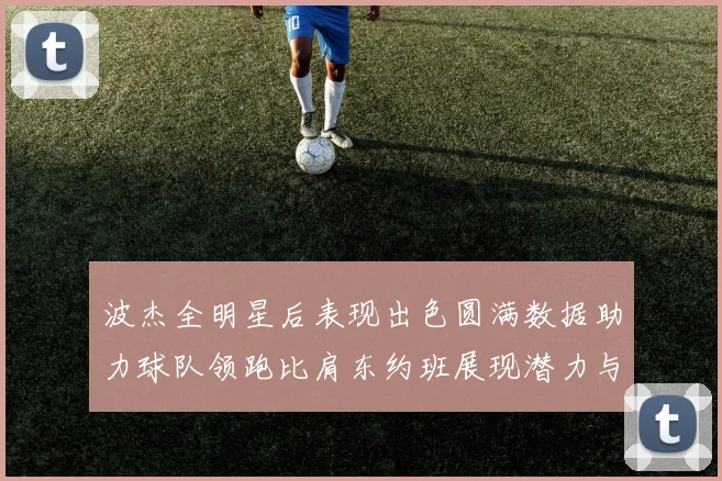 波杰全明星后表现出色圆满数据助力球队领跑比肩东约班展现潜力与实力