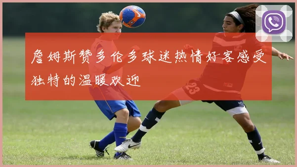 詹姆斯赞多伦多球迷热情好客感受独特的温暖欢迎