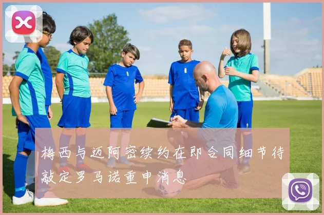 梅西与迈阿密续约在即合同细节待敲定罗马诺重申消息