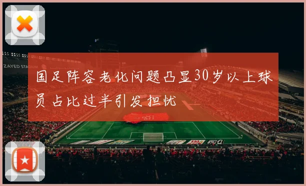 国足阵容老化问题凸显30岁以上球员占比过半引发担忧