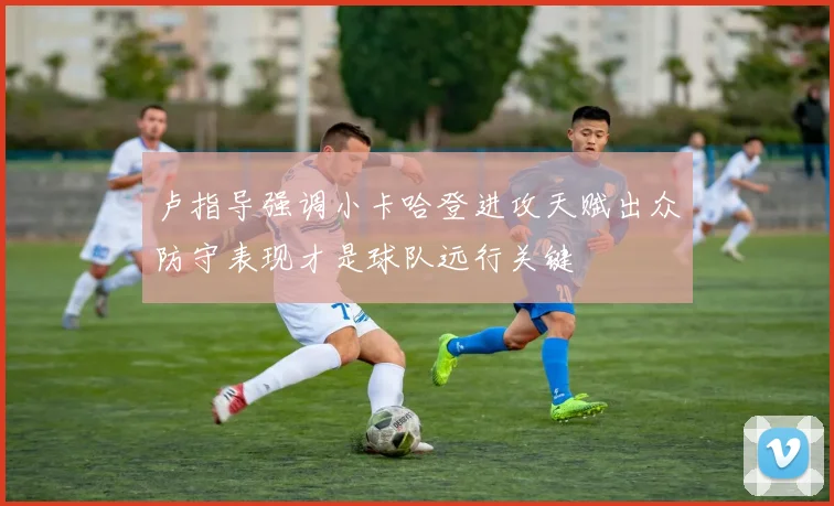 卢指导强调小卡哈登进攻天赋出众防守表现才是球队远行关键