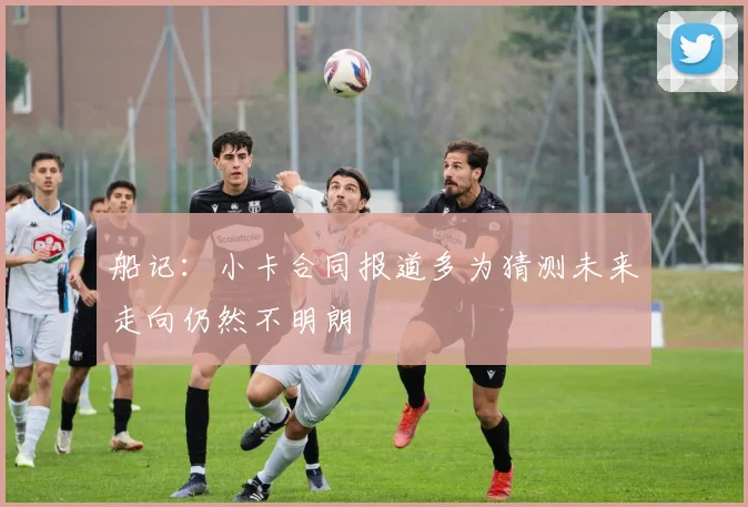 船记：小卡合同报道多为猜测未来走向仍然不明朗