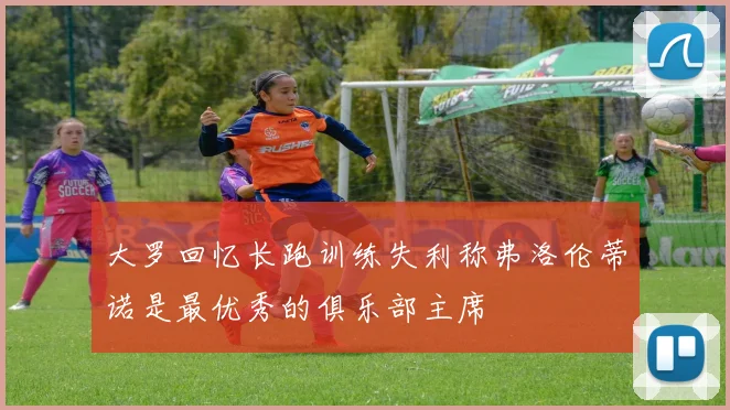 大罗回忆长跑训练失利称弗洛伦蒂诺是最优秀的俱乐部主席