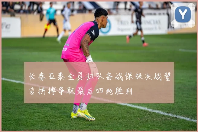 长春亚泰全员归队备战保级决战誓言拼搏争取最后四轮胜利